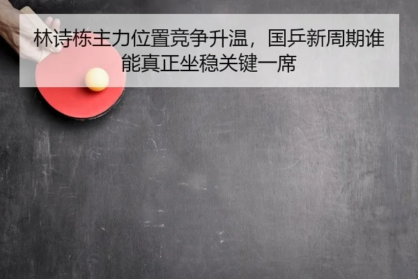 林诗栋主力位置竞争升温，国乒新周期谁能真正坐稳关键一席